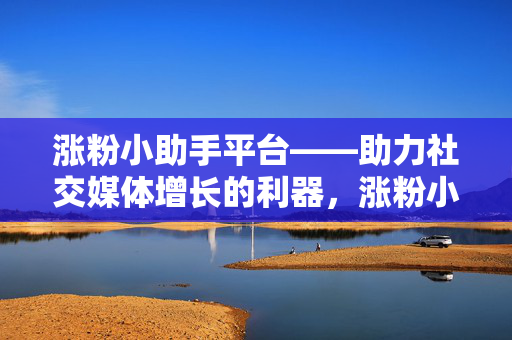 涨粉小助手平台——助力社交媒体增长的利器，涨粉小助手，社交媒体增长的利器