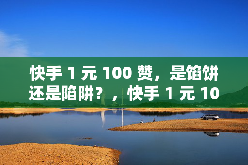 快手 1 元 100 赞，是馅饼还是陷阱？，快手 1 元 100 赞，馅饼还是陷阱？