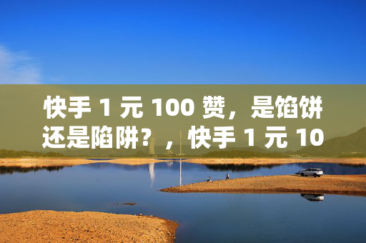 快手 1 元 100 赞，是馅饼还是陷阱？，快手 1 元 100 赞背后的真相，馅饼还是陷阱？