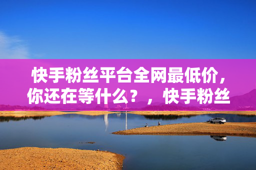 快手粉丝平台全网最低价，你还在等什么？，快手粉丝平台全网最低价，快来抢购！