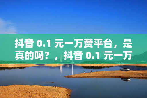 抖音 0.1 元一万赞平台，是真的吗？，抖音 0.1 元一万赞平台的真实性探究