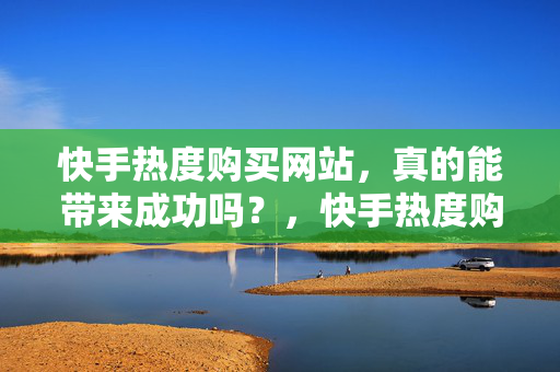 快手热度购买网站，真的能带来成功吗？，快手热度购买网站能否带来成功？