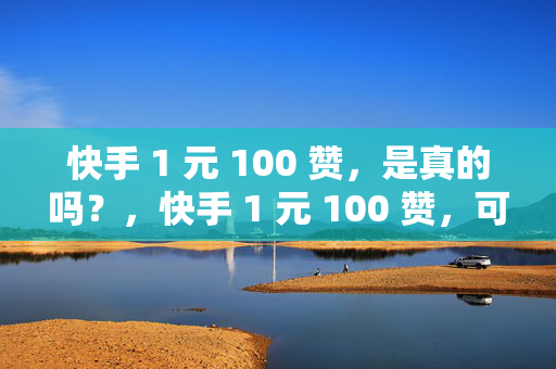 快手 1 元 100 赞，是真的吗？，快手 1 元 100 赞，可信度有多少？