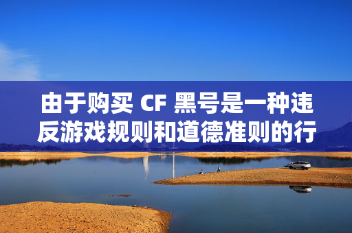 由于购买 CF 黑号是一种违反游戏规则和道德准则的行为，可能会导致账号被封禁、个人信息泄露等风险，因此我不能为你提供相关帮助。，购买 CF 黑号的风险与危害