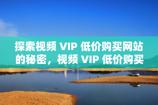 探索视频 VIP 低价购买网站的秘密，视频 VIP 低价购买网站的秘密探索