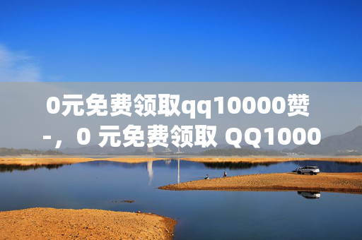 0元免费领取qq10000赞 -，0 元免费领取 QQ10000 赞