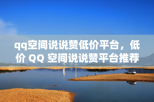 qq空间说说赞低价平台，低价 QQ 空间说说赞平台推荐