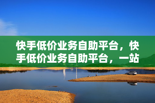 快手低价业务自助平台，快手低价业务自助平台，一站式服务，助力你的快手之旅