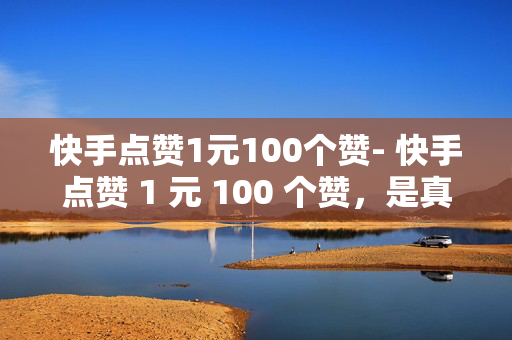 快手点赞1元100个赞- 快手点赞 1 元 100 个赞，是真的吗？，快手点赞 1 元 100 个赞，是真是假？