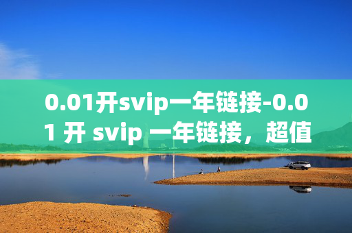 0.01开svip一年链接-0.01 开 svip 一年链接，超值优惠等你来！，01 开 svip 一年链接，超值优惠等你来！