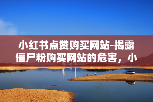 小红书点赞购买网站-揭露僵尸粉购买网站的危害，小红书点赞购买网站，僵尸粉的危害揭秘