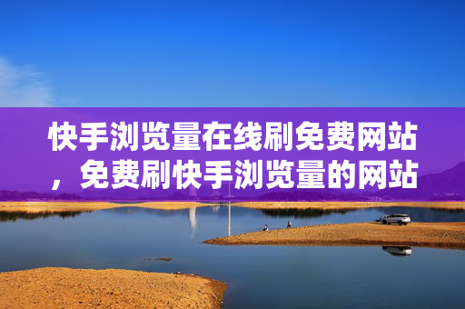 快手浏览量在线刷免费网站，免费刷快手浏览量的网站