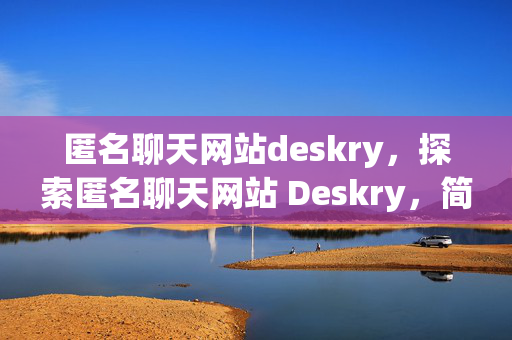 匿名聊天网站deskry，探索匿名聊天网站 Deskry，简洁明了地指出了文章的主题是关于匿名聊天网站 Deskry 的探索。它能够吸引读者的兴趣，让他们想要了解更多关于这个网站的信息。