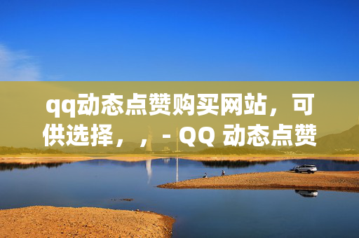 qq动态点赞购买网站，可供选择，，- QQ 动态点赞购买网站，轻松提升社交影响力