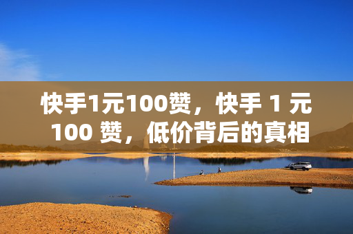 快手1元100赞，快手 1 元 100 赞，低价背后的真相