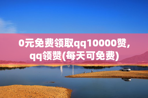 0元免费领取qq10000赞,qq领赞(每天可免费)