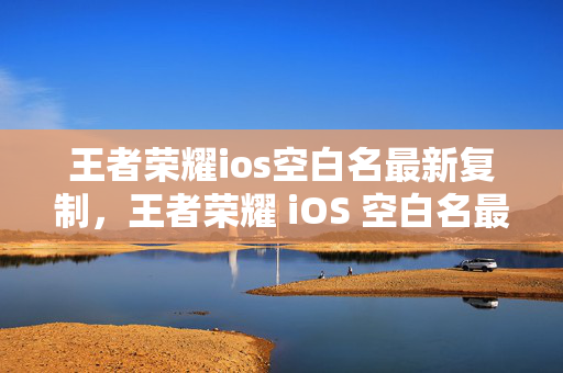 王者荣耀ios空白名最新复制，王者荣耀 iOS 空白名最新复制方法