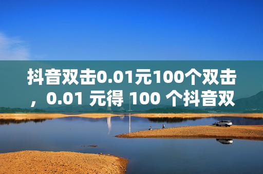 抖音双击0.01元100个双击，0.01 元得 100 个抖音双击，速来！