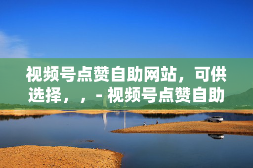 视频号点赞自助网站，可供选择，，- 视频号点赞自助网站，轻松提升点赞数