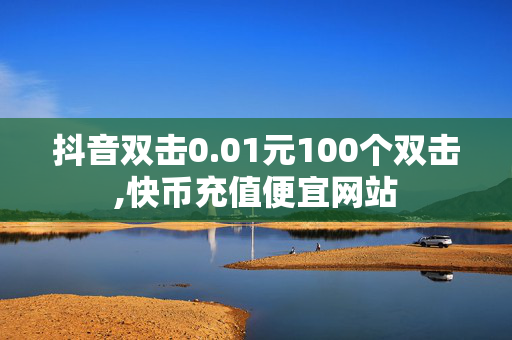 抖音双击0.01元100个双击,快币充值便宜网站