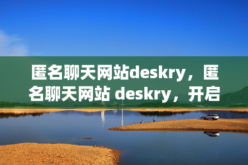 匿名聊天网站deskry，匿名聊天网站 deskry，开启神秘交流之旅