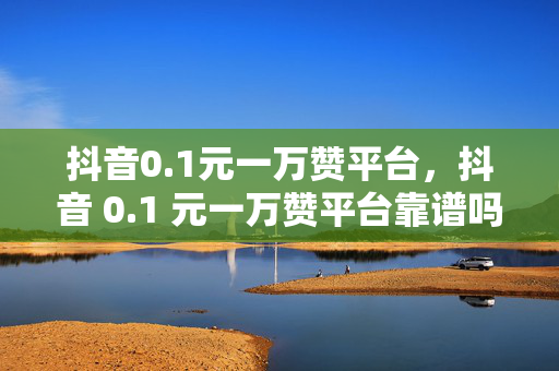 抖音0.1元一万赞平台，抖音 0.1 元一万赞平台靠谱吗？