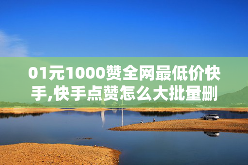 01元1000赞全网最低价快手,快手点赞怎么大批量删除