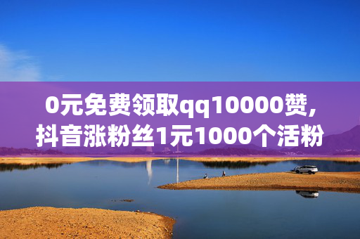 0元免费领取qq10000赞,抖音涨粉丝1元1000个活粉