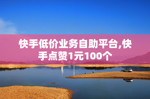 快手低价业务自助平台,快手点赞1元100个