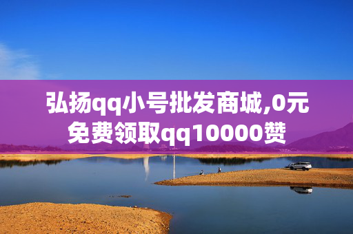 弘扬qq小号批发商城,0元免费领取qq10000赞