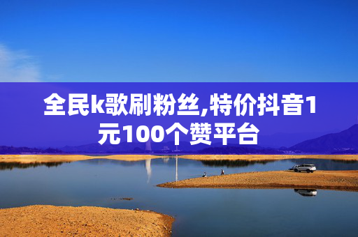 全民k歌刷粉丝,特价抖音1元100个赞平台