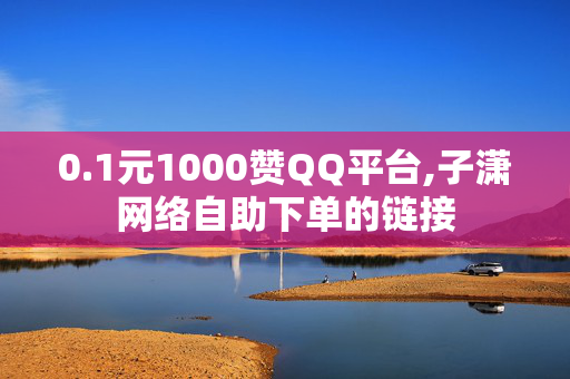 0.1元1000赞QQ平台,子潇网络自助下单的链接