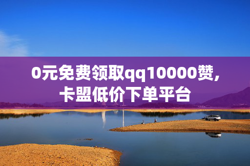 0元免费领取qq10000赞,卡盟低价下单平台