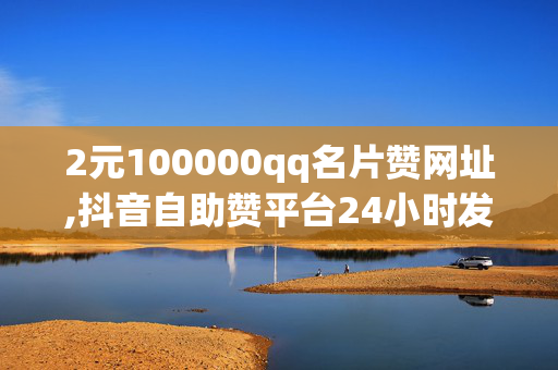 2元100000qq名片赞网址,抖音自助赞平台24小时发货