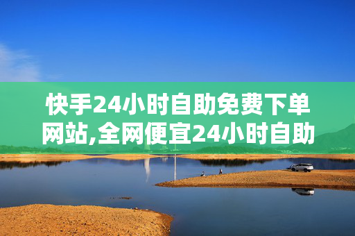 快手24小时自助免费下单网站,全网便宜24小时自助下单软件