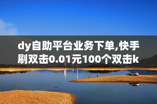 dy自助平台业务下单,快手刷双击0.01元100个双击ks