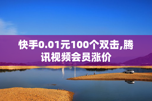 快手0.01元100个双击,腾讯视频会员涨价