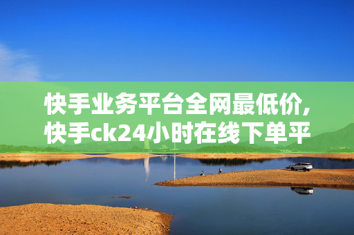 快手业务平台全网最低价,快手ck24小时在线下单平台