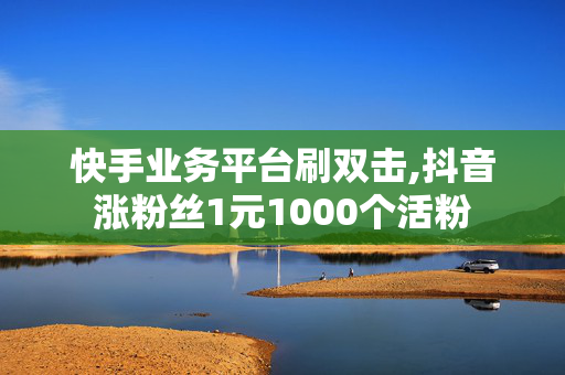 快手业务平台刷双击,抖音涨粉丝1元1000个活粉