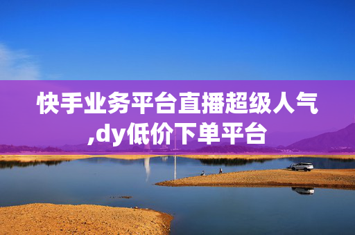 快手业务平台直播超级人气,dy低价下单平台