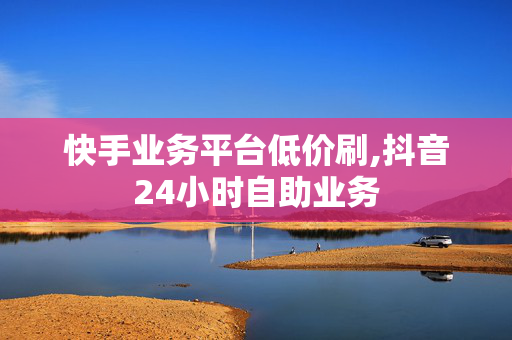 快手业务平台低价刷,抖音24小时自助业务