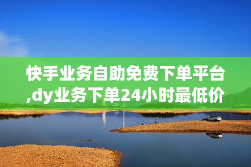 快手业务自助免费下单平台,dy业务下单24小时最低价