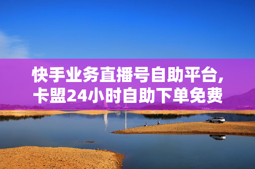 快手业务直播号自助平台,卡盟24小时自助下单免费