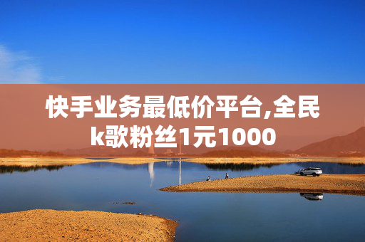 快手业务最低价平台,全民k歌粉丝1元1000