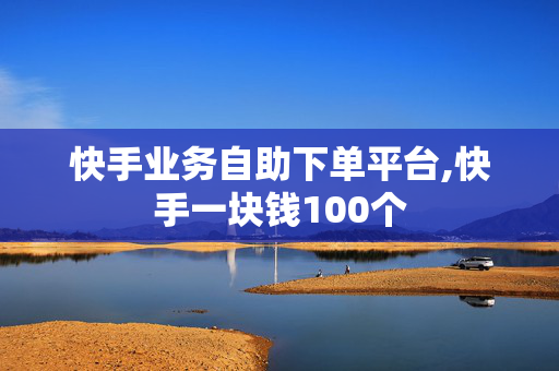 快手业务自助下单平台,快手一块钱100个