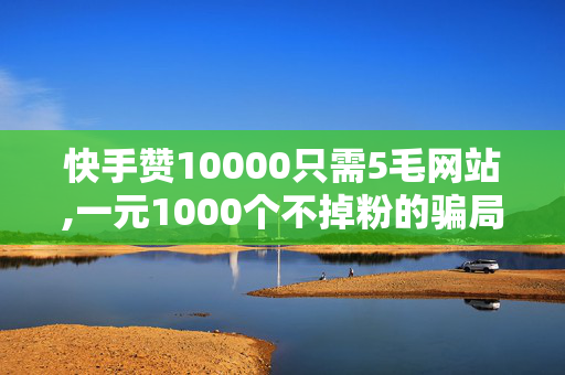 快手赞10000只需5毛网站,一元1000个不掉粉的骗局